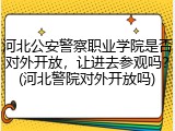 河北公安警察职业学院是否对外开放，让进去参观吗？(河北警院对外开放吗)