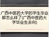 广西中医药大学的学生毕业都怎么样了(广西中医药大学毕业生去向)