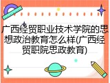 广西经贸职业技术学院的思想政治教育怎么样(广西经贸职院思政教育)