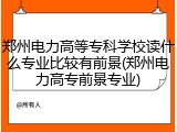 郑州电力高等专科学校读什么专业比较有前景(郑州电力高专前景专业)