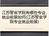 江苏警官学院有哪些专业，就业前景如何(江苏警官学院专业就业前景)