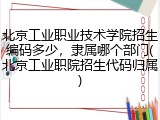 北京工业职业技术学院招生编码多少，隶属哪个部门(北京工业职院招生代码归属)
