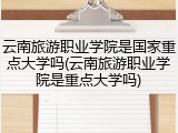 云南旅游职业学院是国家重点大学吗(云南旅游职业学院是重点大学吗)