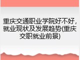 重庆交通职业学院好不好，就业现状及发展趋势(重庆交职就业前景)