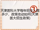 天津医科大学每年招生人数多少，政策变动如何(天津医大招生政策)