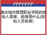 重庆城市管理职业学院的创始人是谁，前身是什么(创始人及前身)