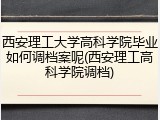 西安理工大学高科学院毕业如何调档案呢(西安理工高科学院调档)