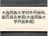 大连民族大学对外开放吗，能否进去参观(大连民族大学开放参观)