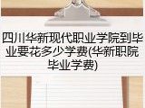 四川华新现代职业学院到毕业要花多少学费(华新职院毕业学费)