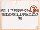 皖江工学院要住校吗，是否能走读(皖江工学院走读政策)
