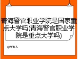 青海警官职业学院是国家重点大学吗(青海警官职业学院是重点大学吗)