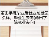 莆田学院毕业后就业前景怎么样，毕业生去向(莆田学院就业去向)