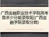 广西金融职业技术学院高考需多少分能录取呢(广西金融学院录取分数)