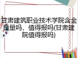 甘肃建筑职业技术学院含金量量吗，值得报吗(甘肃建院值得报吗)