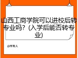 山西工商学院可以进校后转专业吗？(入学后能否转专业)