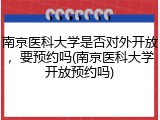 南京医科大学是否对外开放，要预约吗(南京医科大学开放预约吗)