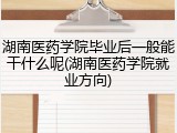 湖南医药学院毕业后一般能干什么呢(湖南医药学院就业方向)