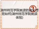 湖州师范学院就读的真实感觉如何(湖州师范学院就读体验)