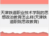 天津铁道职业技术学院的思想政治教育怎么样(天津铁道职院思政教育)