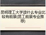 昆明理工大学读什么专业比较有前景(昆工前景专业推荐)