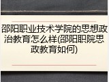 邵阳职业技术学院的思想政治教育怎么样(邵阳职院思政教育如何)
