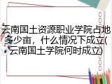 云南国土资源职业学院占地多少亩，什么情况下成立(云南国土学院何时成立)