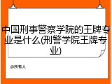中国刑事警察学院的王牌专业是什么(刑警学院王牌专业)