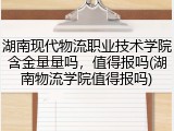 湖南现代物流职业技术学院含金量量吗，值得报吗(湖南物流学院值得报吗)