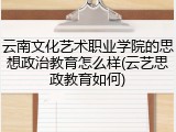 云南文化艺术职业学院的思想政治教育怎么样(云艺思政教育如何)