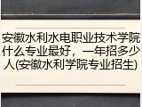 安徽水利水电职业技术学院什么专业最好，一年招多少人(安徽水利学院专业招生)