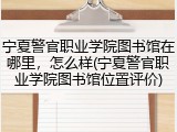 宁夏警官职业学院图书馆在哪里，怎么样(宁夏警官职业学院图书馆位置评价)