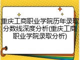 重庆工商职业学院历年录取分数线深度分析(重庆工商职业学院录取分析)