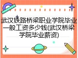 武汉铁路桥梁职业学院毕业一般工资多少钱(武汉桥梁学院毕业薪资)