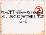 燕京理工学院主攻方向是什么，怎么样(燕京理工主攻方向)