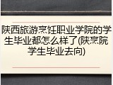 陕西旅游烹饪职业学院的学生毕业都怎么样了(陕烹院学生毕业去向)