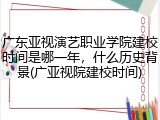 广东亚视演艺职业学院建校时间是哪一年，什么历史背景(广亚视院建校时间)