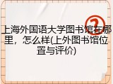 上海外国语大学图书馆在哪里，怎么样(上外图书馆位置与评价)