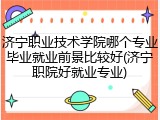 济宁职业技术学院哪个专业毕业就业前景比较好(济宁职院好就业专业)