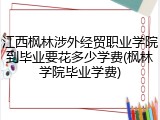 江西枫林涉外经贸职业学院到毕业要花多少学费(枫林学院毕业学费)