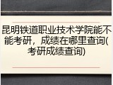 昆明铁道职业技术学院能不能考研，成绩在哪里查询(考研成绩查询)