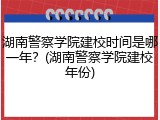 湖南警察学院建校时间是哪一年？(湖南警察学院建校年份)
