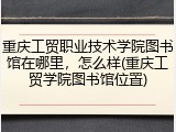 重庆工贸职业技术学院图书馆在哪里，怎么样(重庆工贸学院图书馆位置)