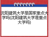 沈阳建筑大学是国家重点大学吗(沈阳建筑大学是重点大学吗)