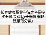 长春健康职业学院高考需多少分能录取呢(长春健康职院录取分数)
