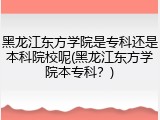 黑龙江东方学院是专科还是本科院校呢(黑龙江东方学院本专科？)
