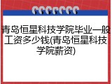 青岛恒星科技学院毕业一般工资多少钱(青岛恒星科技学院薪资)