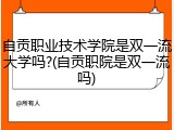 自贡职业技术学院是双一流大学吗?(自贡职院是双一流吗)