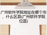 广州软件学院地址在哪个市，什么区县(广州软件学院位置)
