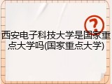 西安电子科技大学是国家重点大学吗(国家重点大学)