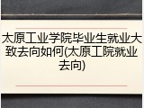 太原工业学院毕业生就业大致去向如何(太原工院就业去向)